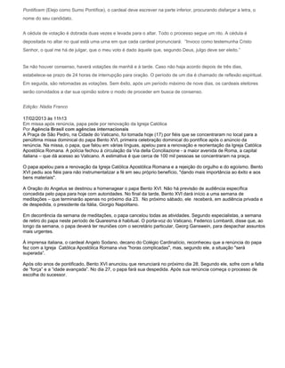 Pontificem (Elejo como Sumo Pontífice), o cardeal deve escrever na parte inferior, procurando disfarçar a letra, o
nome do seu candidato.


A cédula de votação é dobrada duas vezes e levada para o altar. Todo o processo segue um rito. A cédula é
depositada no altar no qual está uma urna em que cada cardeal pronunciará: “Invoco como testemunha Cristo
Senhor, o qual me há de julgar, que o meu voto é dado àquele que, segundo Deus, julgo deve ser eleito.”


Se não houver consenso, haverá votações de manhã e à tarde. Caso não haja acordo depois de três dias,
estabelece-se prazo de 24 horas de interrupção para oração. O período de um dia é chamado de reflexão espiritual.
Em seguida, são retomadas as votações. Sem êxito, após um período máximo de nove dias, os cardeais eleitores
serão convidados a dar sua opinião sobre o modo de proceder em busca de consenso.


Edição: Nádia Franco

17/02/2013 às 11h13
Em missa após renúncia, papa pede por renovação da Igreja Católica
Por Agência Brasil com agências internacionais
A Praça de São Pedro, na Cidade do Vaticano, foi tomada hoje (17) por fiéis que se concentraram no local para a
penúltima missa dominical do papa Bento XVI, primeira celebração dominical do pontífice após o anúncio da
renúncia. Na missa, o papa, que falou em várias línguas, apelou para a renovação e reorientação da Igreja Católica
Apostólica Romana. A polícia fechou à circulação da Via della Conciliazione - a maior avenida de Roma, a capital
italiana – que dá acesso ao Vaticano. A estimativa é que cerca de 100 mil pessoas se concentraram na praça.

O papa apelou para a renovação da Igreja Católica Apostólica Romana e a rejeição do orgulho e do egoísmo. Bento
XVI pediu aos fiéis para não instrumentalizar a fé em seu próprio benefício, "dando mais importância ao êxito e aos
bens materiais".

A Oração do Angelus se destinou a homenagear o papa Bento XVI. Não há previsão de audiência específica
concedida pelo papa para hoje com autoridades. No final da tarde, Bento XVI dará início a uma semana de
meditações – que terminarão apenas no próximo dia 23. No próximo sábado, ele receberá, em audiência privada e
de despedida, o presidente da Itália, Giorgio Napolitano.

Em decorrência da semana de meditações, o papa cancelou todas as atividades. Segundo especialistas, a semana
de retiro do papa neste período de Quaresma é habitual. O porta-voz do Vaticano, Federico Lombardi, disse que, ao
longo da semana, o papa deverá ter reuniões com o secretário particular, Georg Ganswein, para despachar assuntos
mais urgentes.

À imprensa italiana, o cardeal Angelo Sodano, decano do Colégio Cardinalício, reconheceu que a renúncia do papa
fez com a Igreja Católica Apostólica Romana viva "horas complicadas", mas, segundo ele, a situação "será
superada”.

Após oito anos de pontificado, Bento XVI anunciou que renunciará no próximo dia 28. Segundo ele, sofre com a falta
de “força” e a “idade avançada”. No dia 27, o papa fará sua despedida. Após sua renúncia começa o processo de
escolha do sucessor.
 