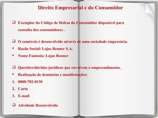 Direito Empresarial e do Consumidor
 Exemplar do Código de Defesa do Consumidor disponível para
consulta dos consumidores .
 O comércio é desenvolvido através de uma sociedade empresária.


Razão Social: Lojas Renner S.A.



Nome Fantasia: Lojas Renner

 Questões/dúvidas jurídicas que envolvem o empreendimento.


Realização de denúncias e manifestações:

1. 0800-702-0130
2. Carta
3. E-mail
 Atividade Desenvolvida
11

 