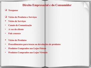 Direito Empresarial e do Consumidor
 Trespasse
 Vícios de Produtos e Serviços


Vícios de Serviços

•

Canais de Comunicação

•

A voz do cliente

•

Fale conosco



Vícios de Produtos

•

Procedimentos para trocas ou devoluções de produtos

•

Produtos Comprados nas Lojas Físicas

•

Produtos Comprados nas Lojas Virtuais

12

 