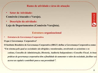 Ramo de atividade e área de atuação
•

Setor de Atividade:
Comércio (Atacado e Varejo).
•

Descrição da atividade:
Loja de Departamentos (Comércio Varejista).
Estrutura organizacional
•

Estrutura de Governança Corporativa

O que é Governança Corporativa?
O Instituto Brasileiro de Governança Corporativa (IBGC) define a Governança Corporativa como:
“Um sistema pelo qual as sociedades são dirigidas e monitoradas, envolvendo os acionistas e os
cotistas, Conselho de Administração, Diretoria, Auditoria Independente e Conselho Fiscal. As boas
práticas de governança corporativa têm a finalidade de aumentar o valor da sociedade, facilitar seu
acesso ao capital e contribuir para a sua perenidade”.

5

 