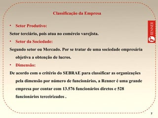 Classificação da Empresa
•

Setor Produtivo:

Setor terciário, pois atua no comércio varejista.
•

Setor da Sociedade:

Segundo setor ou Mercado. Por se tratar de uma sociedade empresária
objetiva a obtenção de lucros.
•

Dimensão:

De acordo com o critério do SEBRAE para classificar as organizações
pela dimensão por número de funcionários, a Renner é uma grande
empresa por contar com 13.576 funcionários diretos e 528
funcionários terceirizados .

7

 
