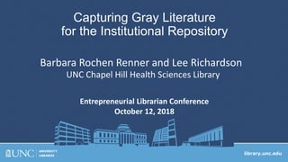 Capturing Gray Literature
for the Institutional Repository
Entrepreneurial Librarian Conference
October 12, 2018
Barbara Rochen Renner and Lee Richardson
UNC Chapel Hill Health Sciences Library
 