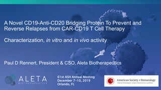 A Novel CD19-Anti-CD20 Bridging Protein To Prevent and
Reverse Relapses from CAR-CD19 T Cell Therapy
Characterization, in vitro and in vivo activity
Paul D Rennert, President & CSO, Aleta Biotherapeutics
61st ASH Annual Meeting
December 7-10, 2019
Orlando, FL
 