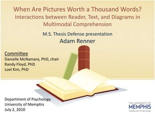 When Are Pictures Worth a ThousandWords?Interactions between Reader, Text, and Diagrams in Multimodal Comprehension M.S. ThesisDefensepresentation Adam Renner Committee Danielle McNamara, PhD, chair Randy Floyd, PhD Loel Kim, PhD Department of Psychology University of Memphis July 2, 2010 