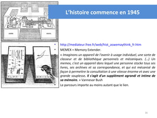 L’histoire commence en 1945




•   http://mediateur.free.fr/web/hist_aswemaythink_fr.htm
•   MEMEX = Memory Extender.
•   « Imaginons un appareil de l'avenir à usage individuel, une sorte de 
    classeur  et  de  bibliothèque  personnels  et  mécaniques.  (…)  Un 
    memex, c'est un appareil dans lequel une personne stocke tous ses 
    livres,  ses  archives  et  sa  correspondance,  et  qui  est  mécanisé  de 
    façon à permettre la consultation à une vitesse énorme et avec une 
    grande  souplesse. Il s'agit d'un supplément agrandi et intime de
    sa mémoire. » Vannevar Bush
•   Le parcours importe au moins autant que le lien.




                                                                       16
 