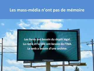 Les mass-média n’ont pas de mémoire




       Les livres ont besoin du dépôt légal.
      La radio et la télé ont besoin de l’INA.
          Le web a besoin d’une archive.




                                                 18
 