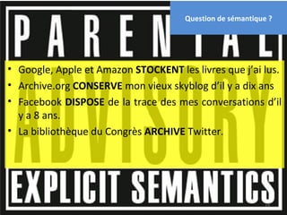 Question de sémantique ?




• Google, Apple et Amazon STOCKENT les livres que j’ai lus.
• Archive.org CONSERVE mon vieux skyblog d’il y a dix ans
• Facebook DISPOSE de la trace des mes conversations d’il
  y a 8 ans.
• La bibliothèque du Congrès ARCHIVE Twitter.




                                                            19
 