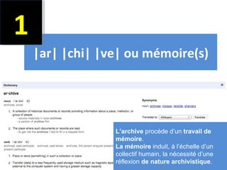1
    |ar| |chi| |ve| ou mémoire(s)




                 L’archive procède d’un travail de
                 mémoire.
                 La mémoire induit, à l’échelle d’un
                 collectif humain, la nécessité d’une
                 réflexion de nature archivistique.2
 