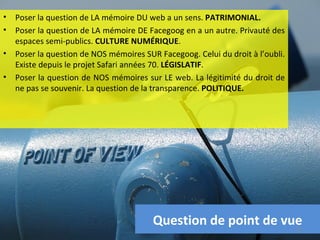•   Poser la question de LA mémoire DU web a un sens. PATRIMONIAL.
•   Poser la question de LA mémoire DE Facegoog en a un autre. Privauté des
    espaces semi-publics. CULTURE NUMÉRIQUE.
•   Poser la question de NOS mémoires SUR Facegoog. Celui du droit à l’oubli.
    Existe depuis le projet Safari années 70. LÉGISLATIF.
•   Poser la question de NOS mémoires sur LE web. La légitimité du droit de
    ne pas se souvenir. La question de la transparence. POLITIQUE.




                                         Question de point de vue               20
 