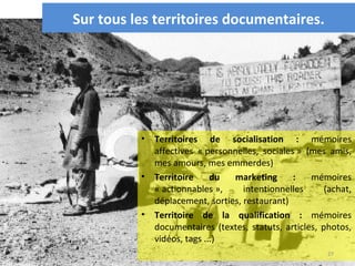 Sur tous les territoires documentaires.




          •   Territoires de socialisation : mémoires
              affectives « personnelles, sociales » (mes amis,
              mes amours, mes emmerdes)
          •   Territoire     du  marketing       :   mémoires
              « actionnables »,     intentionnelles      (achat,
              déplacement, sorties, restaurant)
          •   Territoire de la qualification : mémoires
              documentaires (textes, statuts, articles, photos,
              vidéos, tags ...)
                                                         27
 