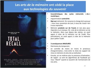 Les arts de la mémoire ont cédé la place
      aux technologies du souvenir
                     •   Caractéristiques des cycles mémoriels « du »
                         numérique :
                     •   engrammation contrainte.
                     •   Opt-out mémoriel. On renverse la charge de la preuve
                         : nous nous souvenons de tout, à vous de n’avoir rien
                         à vous reprocher.
                     •   Mémoire produite sur de l’excès et non plus pour
                         répondre à un manque. On crée de la mémoire sur de
                         la mémoire. Alors que depuis des siècles, on avait
                         appris à créer de la mémoire sur de l'oubli. Plus
                         précisément, on avait appris à créer de la mémoire
                         pour pallier l'oubli.

                     •   3 conséquences MAJEURES
                     •   Patrimoine du temporaire
                     •   on contrôle de moins en moins le processus
                         d’engrammation, c’est-à-dire le choix du support de
                         mise en mémoire et celui de sa restitution
                     •   Ensuite, on ne maîtrise plus le processus d’activation,
                         de rappel : ce sont les algorithmes de Facebook qui
                         nous “disent” quand se souvenir de l’anniversaire de
                         nos amis.

                                                                       28
 