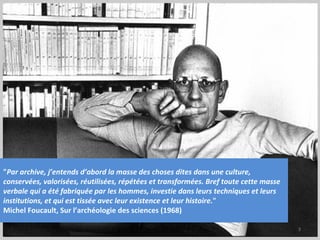 "Par archive, j’entends d’abord la masse des choses dites dans une culture,
conservées, valorisées, réutilisées, répétées et transformées. Bref toute cette masse
verbale qui a été fabriquée par les hommes, investie dans leurs techniques et leurs
institutions, et qui est tissée avec leur existence et leur histoire."
Michel Foucault, Sur l’archéologie des sciences (1968)

                                                                                        3
 