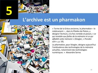 5
    L’archive est un pharmakon
              •   « Terme de la Grèce ancienne, le pharmakon – le
                  médicament – , dans le Phèdre de Platon, y
                  désigne l’écriture, à la fois remède et poison, « ce 
                  qui remédie aux failles de la mémoire et ce qui 
                  affaiblit cette mémoire » (Stiegler, « Prendre 
                  soin », p. 19).
              •   Le pharmakon, pour Stiegler, désigne aujourd’hui
                  l’ambivalence des technologies de la mémoire
                  actuelles, notamment des technologies
                  numériques. » Alexandre Serres




                                                               30
 