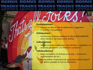•   Stratégiquement
     – Laissons au Web le rôle de sédimenter, d’agglutiner
       « l’archive » Foucaldienne
•   Politiquement
     – Confions aux archives publiques le rôle de DOCUMENTER
       cette mémoire, ces traces, cette archive.
•   Collectivement
     – Veillons à ce que le web reste une mémoire « supplétive » et
       ne puisse pas devenir une mémoire « privative »
•   Individuellement
     – Ayons conscience, en entrant sur le web, « d’entrer en
       documentation de soi »
     – Ne pas oublier l'importance de se souvenir même lorsqu’il
       est devenu possible de tout se remémorer.

                                                             37
 