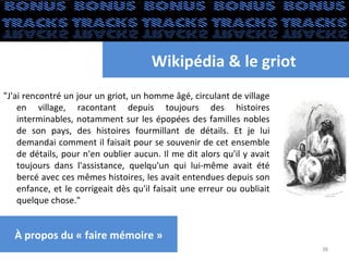 Wikipédia & le griot
"J'ai rencontré un jour un griot, un homme âgé, circulant de village
    en village, racontant depuis toujours des histoires
    interminables, notamment sur les épopées des familles nobles
    de son pays, des histoires fourmillant de détails. Et je lui
    demandai comment il faisait pour se souvenir de cet ensemble
    de détails, pour n'en oublier aucun. Il me dit alors qu'il y avait
    toujours dans l'assistance, quelqu'un qui lui-même avait été
    bercé avec ces mêmes histoires, les avait entendues depuis son
    enfance, et le corrigeait dès qu'il faisait une erreur ou oubliait
    quelque chose."


  À propos du « faire mémoire »
                                                                         38
 