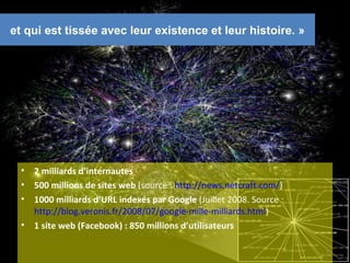 et qui est tissée avec leur existence et leur histoire. »




  •   2 milliards d’internautes
  •   500 millions de sites web (source : http://news.netcraft.com/)
  •   1000 milliards d’URL indexés par Google (Juillet 2008. Source :
      http://blog.veronis.fr/2008/07/google-mille-milliards.html)
  •   1 site web (Facebook) : 850 millions d’utilisateurs

                                                                        9
 