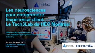 Les neurosciences
pour comprendre
l'expérience client:
Le Tech3Lab de HEC Montréal
Sylvain Sénécal, Ph.D.
Co-directeur Tech3Lab
HEC Montréal
InstitutdeGestiondeRennes(IGR)–
EcoleUniversitairedeManagementUniversitédeRennes1
3juillet2017
 