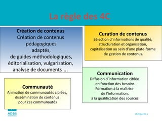 La règle des 4C Curation de contenus   Sélection d’informations de qualité,  structuration et organisation,  capitalisation au sein d’une plate-forme  de gestion de contenus. Communauté Animation de communautés ciblées,  dissémination de contenus  pour ces communautés Communication Diffusion d’information ciblée  en fonction des besoins Formation à la maîtrise  de l’information,  à la qualification des sources  Création de contenus  Création de contenus  pédagogiques  adaptés,  de guides méthodologiques, éditorialisation, vulgarisation,  analyse de documents  …   