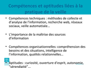 Compétences et aptitudes liées à la pratique de la veille Compétences techniques : méthodes de collecte et d’analyse de l’information, recherche web, réseaux sociaux, veille automatisée… L’importance de la maîtrise des sources d’information Compétences organisationnelles: compréhension des besoins et des situations, intelligence de l’information, qualités relationnelles… Aptitudes : curiosité, ouverture d’esprit, autonomie, “sérendipité”... 
