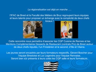 La régionalisation est déjà en marche ….

   l’IFAC de Brest et la Faculté des Métiers de Bruz regroupent leurs équipes
   et leurs talents pour proposer un échange avec la complicité de deux chefs
                                     locaux !




  Cette rencontre nous permettra d’associer les CQP Cuisine de Rennes et les
Mentions Complémentaires Desserts de Restaurant (contrats Pro) de Brest autour
       de deux chefs réputés, l’un Finistérien et le second, d’Ille et Vilaine.

Les jeunes seront encadrés par leurs formateurs respectifs, Gérard Boscher pour
          l’équipe Brestoise et Luc Legendre pour l’équipe Rennaise.
    Seront bien sûr présents à leurs cotés les CQP salle et leurs formateurs.
 