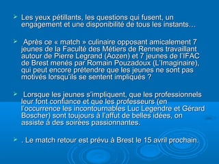    Les yeux pétillants, les questions qui fusent, un
    engagement et une disponibilité de tous les instants…

    Après ce « match » culinaire opposant amicalement 7
    jeunes de la Faculté des Métiers de Rennes travaillant
    autour de Pierre Legrand (Aozen) et 7 jeunes de l’IFAC
    de Brest menés par Romain Pouzadoux (L’Imaginaire),
    qui peut encore prétendre que les jeunes ne sont pas
    motivés lorsqu’ils se sentent impliqués ?

    Lorsque les jeunes s’impliquent, que les professionnels
    leur font confiance et que les professeurs (en
    l’occurrence les incontournables Luc Legendre et Gérard
    Boscher) sont toujours à l’affut de belles idées, on
    assiste à des soirées passionnantes.

   . Le match retour est prévu à Brest le 15 avril prochain.
 