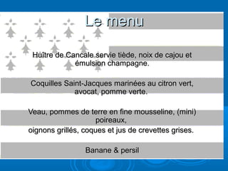 Le menu

 Huître de Cancale servie tiède, noix de cajou et
             émulsion champagne.

Coquilles Saint-Jacques marinées au citron vert,
             avocat, pomme verte.

Veau, pommes de terre en fine mousseline, (mini)
                     poireaux,
oignons grillés, coques et jus de crevettes grises.

                 Banane & persil
 