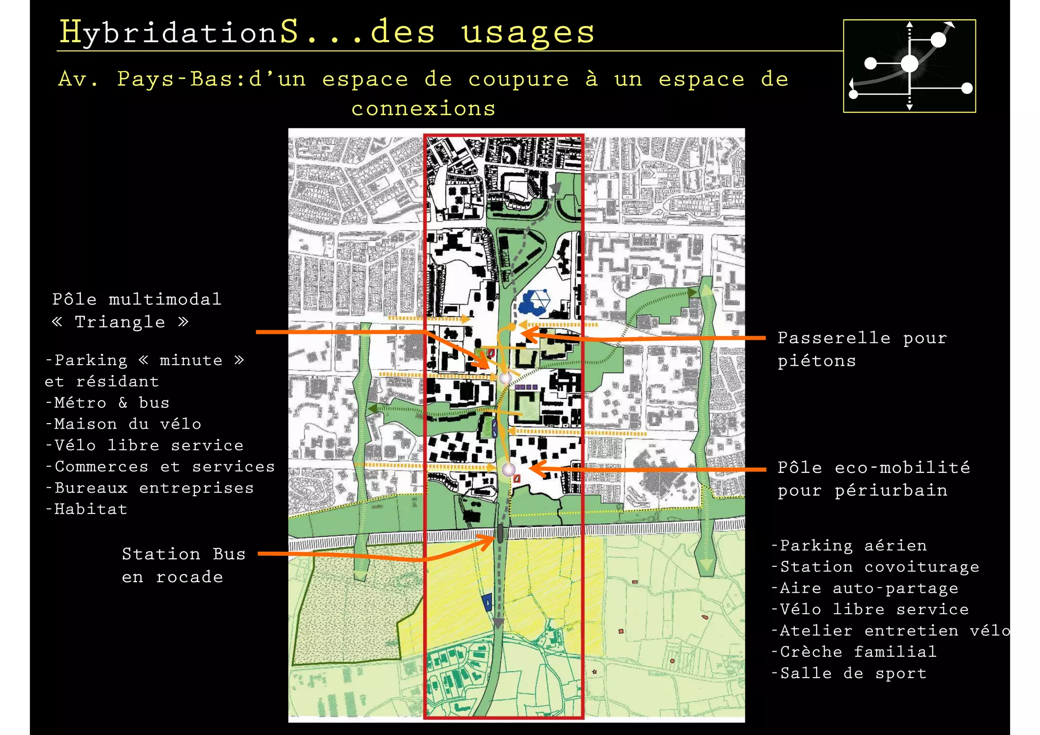 HybridationS...des usages
 Av. Pays-Bas:d’un espace de coupure à un espace de
                     connexions




Pôle multimodal
« Triangle »
                                                  Passerelle pour
-Parking « minute »                               piétons
et résidant
-Métro & bus
-Maison du vélo
-Vélo libre service
-Commerces et services                            Pôle eco-mobilité
-Bureaux entreprises                              pour périurbain
-Habitat

                                                 -Parking aérien
       Station Bus
                                                 -Station covoiturage
       en rocade
                                                 -Aire auto-partage
                                                 -Vélo libre service
                                                 -Atelier entretien vélo
                                                 -Crèche familial
                                                 -Salle de sport
 
