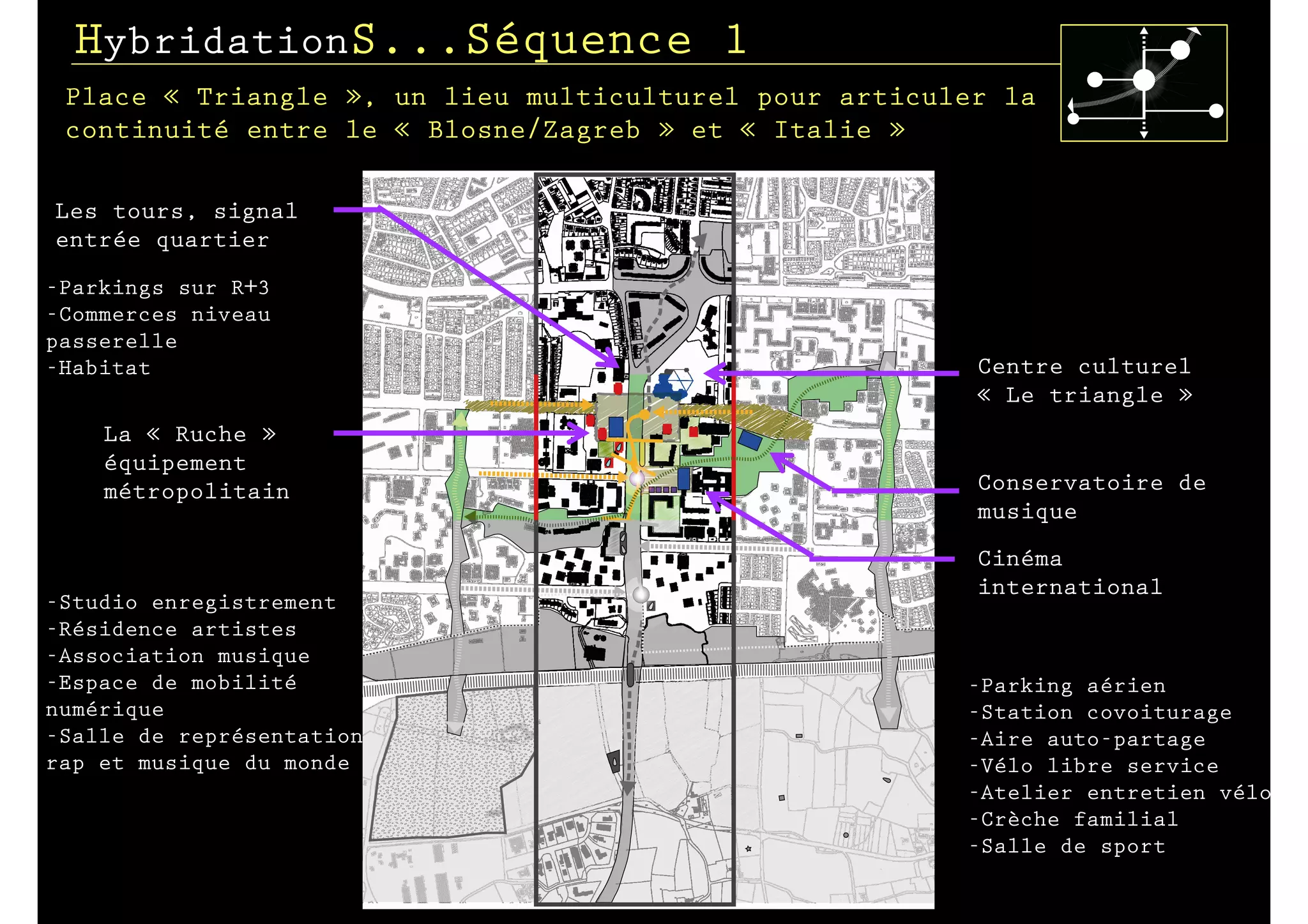 HybridationS...Séquence 1
 Place « Triangle », un lieu multiculturel pour articuler la
 continuité entre le « Blosne/Zagreb » et « Italie »

Les tours, signal
entrée quartier
-Parkings sur R+3
-Commerces niveau
passerelle
-Habitat                                                Centre culturel
                                                        « Le triangle »
    La « Ruche »
    équipement
    métropolitain                                       Conservatoire de
                                                        musique
                                                        Cinéma
                                                        international
-Studio enregistrement
-Résidence artistes
-Association musique
-Espace de mobilité                                    -Parking aérien
numérique                                              -Station covoiturage
-Salle de représentation                               -Aire auto-partage
rap et musique du monde                                -Vélo libre service
                                                       -Atelier entretien vélo
                                                       -Crèche familial
                                                       -Salle de sport
 