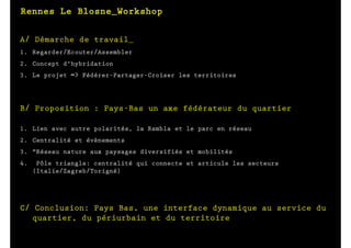 A/ Démarche de travail_
1. Regarder/Ecouter/Assembler
2. Concept d'hybridation
3. Le projet => Fédérer-Partager-Croiser les territoires




B/ Proposition : Pays-Bas un axe fédérateur du quartier

1. Lien avec autre polarités, la Rambla et le parc en réseau
2. Centralité et évènements
3. "Réseau nature aux paysages diversifiés et mobilités
4.    Pôle triangle: centralité qui connecte et articule les secteurs
     (Italie/Zagreb/Torigné)




C/ Conclusion: Pays Bas, une interface dynamique au service du
   quartier, du périurbain et du territoire
 