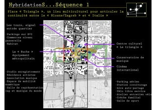 HybridationS...Séquence 1
 Place « Triangle », un lieu multiculturel pour articuler la
 continuité entre le « Blosne/Zagreb » et « Italie »

Les tours, signal
entrée quartier
-Parkings sur R+3
-Commerces niveau
passerelle
-Habitat                                                Centre culturel
                                                        « Le triangle »
    La « Ruche »
    équipement
    métropolitain                                       Conservatoire de
                                                        musique
                                                        Cinéma
                                                        international
-Studio enregistrement
-Résidence artistes
-Association musique
-Espace de mobilité                                    -Parking aérien
numérique                                              -Station covoiturage
-Salle de représentation                               -Aire auto-partage
rap et musique du monde                                -Vélo libre service
                                                       -Atelier entretien vélo
                                                       -Crèche familial
                                                       -Salle de sport
 