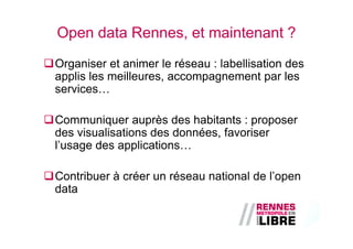 Open data Rennes, et maintenant ?
Organiser et animer le réseau : labellisation des
applis les meilleures, accompagnement par les
services…

Communiquer auprès des habitants : proposer
des visualisations des données, favoriser
l’usage des applications…

Contribuer à créer un réseau national de l’open
data
 