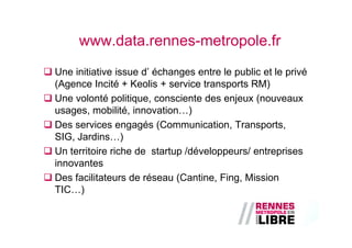 www.data.rennes-metropole.fr
Une initiative issue d’ échanges entre le public et le privé
(Agence Incité + Keolis + service transports RM)
Une volonté politique, consciente des enjeux (nouveaux
usages, mobilité, innovation…)
Des services engagés (Communication, Transports,
SIG, Jardins…)
Un territoire riche de startup /développeurs/ entreprises
innovantes
Des facilitateurs de réseau (Cantine, Fing, Mission
TIC…)
 