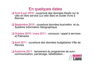 En quelques dates
Avril à juin 2010 : ouverture des données Keolis sur le
vélo en libre service (Le vélo Star) et Guide Vivre à
Rennes

Septembre 2010 : ouverture données bus/métro et du
Système Information Géographique

Octobre 2010 / mars 2011 : concours / appel à services
et Palmarès

Avril 2011 : ouverture des données budgétaires Ville de
Rennes

Automne 2011 : lancement du programme de suivi :
communication, parrainage, labellisation…
 