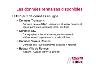 Les données rennaises disponibles
157 jeux de données en ligne
  Données Transports
   • Données Le vélo STAR, réseau bus et métro, horaires et
     lignes, parc relais, points de vente, info trafic
  Données SIG
   • Cartographie, voies et adresses, environnement,
     stationnement, espaces verts, sports et loisirs…
  Données Vivre à Rennes
   • Données des 1500 organismes du guide + horaires
  Budget Ville de Rennes
   • CA2008, CA2009, BP2010, BP2011
 