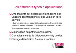 Les différents types d’applications

Une majorité est dédiée à l’informations des
usagers des transports et des vélos en libre
service
(diverses approches: calcul d’itinéraires, complémentarité des
différents modes, calcul du Co2 économisé en utilisant le vélo,
stationnement dans le centre-ville…)

Valorisation du patrimoine/tourisme/
Connaissance de la ville/quartiers/city guides
Partage d’itinéraires / réseaux sociaux
 