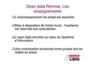 Open data Rennes, Les
           enseignements
L’accompagnement du projet est essentiel

Mise à disposition de fichier bruts : l’audience
est réservée aux spécialistes

L’open data doit être au cœur du Système
d’Information

Une coordination territoriale entre projets doit se
mettre en place
 