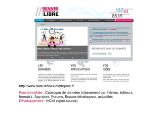 http://www.data.rennes-metropole.fr
Fonctionnalités : Catalogue de données (classement par thèmes, éditeurs,
formats), App store, Forums, Espace développeur, actualités
Développement : InCité (open source)
 
