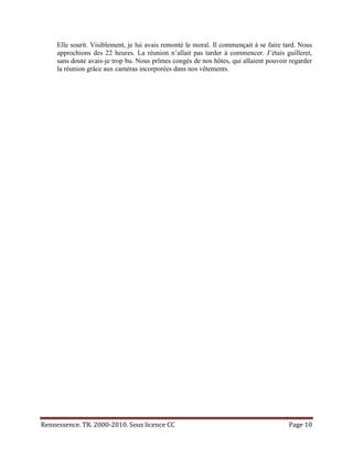 Elle sourit. Visiblement, je lui avais remonté le moral. Il commençait à se faire tard. Nous
     approchions des 22 heures. La réunion n’allait pas tarder à commencer. J’étais guilleret,
     sans doute avais-je trop bu. Nous prîmes congés de nos hôtes, qui allaient pouvoir regarder
     la réunion grâce aux caméras incorporées dans nos vêtements.




Rennessence. TR. 2000-2010. Sous licence CC                                             Page 10
 