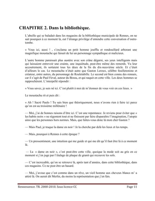 CHAPITRE 2. Dans la bibliothèque.
     L’abeille qui se baladait dans les magasins de la bibliothèque municipale de Rennes, on ne
     sait pourquoi à ce moment là, eut l’étrange privilège d’entendre cette conversation d’outre-
     tombe.

     « Vous ici, aussi ! , s’exclama un petit homme joufflu et rondouillard arborant une
     magnifique moustache qui faisait de lui un personnage sympathique et malicieux.

     L’autre homme paraissait plus austère avec son crâne dégarni, ses yeux intelligents mais
     qui laissaient entrevoir une crainte, une inquiétude, peut-être même des remords. Vu leur
     accoutrement, ils sortaient tous les deux de la fin du dix-neuvième siècle. Et c’était
     d’ailleurs le cas. Le moustachu n’était autre que Gaston Leroux, célèbre feuilletoniste et
     créateur, entre autres, du personnage de Rouletabille. Le second est bien connu des rennais,
     car il s’agit de Paul Féval, auteur du Bossu, et qui naquit en cette ville. Les deux hommes se
     rapprochèrent. L’interpellé répondit :

     « Vous savez, je suis né ici. C’est plutôt à moi de m’étonner de vous voir en ces lieux. »

     Le moustachu rit et puis dit :

     « Ah ! Sacré Paulo ! Tu sais bien que théoriquement, nous n’avons rien à faire ici parce
     qu’on est au troisième millénaire !

     — Moi, j’ai de bonnes raisons d’être ici. C’est une repentance. Je reviens pour éviter que «
     les habits noirs » ne régentent tout et ne finissent par faire disparaître l’imagination, l’utopie
     ainsi que les personnes hors normes. Mais, que faîtes-vous donc là mon cher Gaston ?

     — Mais Paul, je traque la dame en noir ! Je la cherche par delà les lieux et les temps.

     — Mais, pourquoi à Rennes à cette époque ?

     — Un pressentiment, une intuition qui me guide et qui me dit qu’il faut être là à ce moment
     là.

     — La « dame en noir », c’est peut-être cette ville, quoique la mode soit au gris en ce
     moment si j’en juge par l’étalage de plaque de granit qui recouvre les sols.

     — C’est incroyable, qu’on se retrouve là, après tant d’années, dans cette bibliothèque, dans
     ces magasins. Ce ne peut être un hasard.

     — Moi, j’avoue que c’est comme dans un rêve, un vieil homme aux cheveux blancs m’ a
     attiré là. On aurait dit Merlin, du moins la représentation que j’en fais.


Rennessence. TR. 2000-2010. Sous licence CC                                                   Page 11
 