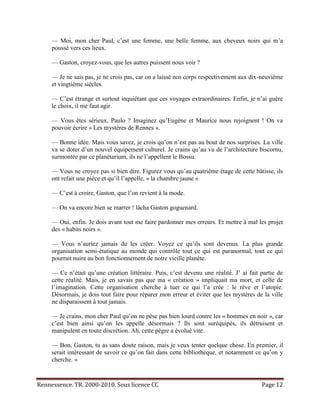 — Moi, mon cher Paul, c’est une femme, une belle femme, aux cheveux noirs qui m’a
     poussé vers ces lieux.

     — Gaston, croyez-vous, que les autres puissent nous voir ?

     — Je ne sais pas, je ne crois pas, car on a laissé nos corps respectivement aux dix-neuvième
     et vingtième siècles.

     — C’est étrange et surtout inquiétant que ces voyages extraordinaires. Enfin, je n’ai guère
     le choix, il me faut agir.

     — Vous êtes sérieux, Paulo ? Imaginez qu’Eugène et Maurice nous rejoignent ! On va
     pouvoir écrire « Les mystères de Rennes ».

     — Bonne idée. Mais vous savez, je crois qu’on n’est pas au bout de nos surprises. La ville
     va se doter d’un nouvel équipement culturel. Je crains qu’au vu de l’architecture biscornu,
     surmontée par ce planétarium, ils ne l’appellent le Bossu.

     — Vous ne croyez pas si bien dire. Figurez vous qu’au quatrième étage de cette bâtisse, ils
     ont refait une pièce et qu’il l’appelle, « la chambre jaune »

     — C’est à croire, Gaston, que l’on revient à la mode.

     — On va encore bien se marrer ! lâcha Gaston goguenard.

     — Oui, enfin. Je dois avant tout me faire pardonner mes erreurs. Et mettre à mal les projet
     des « habits noirs ».

     — Vous n’auriez jamais du les créer. Voyez ce qu’ils sont devenus. La plus grande
     organisation semi-étatique au monde qui contrôle tout ce qui est paranormal, tout ce qui
     pourrait nuire au bon fonctionnement de notre vieille planète.

     — Ce n’était qu’une création littéraire. Puis, c’est devenu une réalité. J’ ai fait partie de
     cette réalité. Mais, je en savais pas que ma « création » impliquait ma mort, et celle de
     l’imagination. Cette organisation cherche à tuer ce qui l’a crée : le rêve et l’utopie.
     Désormais, je dois tout faire pour réparer mon erreur et éviter que les mystères de la ville
     ne disparaissent à tout jamais.

     — Je crains, mon cher Paul qu’on ne pèse pas bien lourd contre les « hommes en noir », car
     c’est bien ainsi qu’on les appelle désormais ? Ils sont suréquipés, ils détruisent et
     manipulent en toute discrétion. Ah, cette pègre a évolué vite.

     — Bon, Gaston, tu as sans doute raison, mais je veux tenter quelque chose. En premier, il
     serait intéressant de savoir ce qu’on fait dans cette bibliothèque, et notamment ce qu’on y
     cherche. »



Rennessence. TR. 2000-2010. Sous licence CC                                              Page 12
 