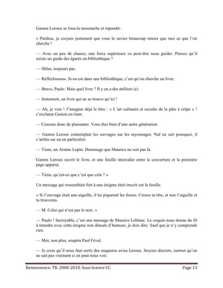 Gaston Leroux se lissa la moustache et répondit :

     « Pardieu, je croyais justement que vous le saviez beaucoup mieux que moi ce que l’on
     cherche !

     — Avec un peu de chance, une force supérieure va peut-être nous guider. Pensez qu’il
     existe un guide des égarés en bibliothèque ?

     — Hélas, toujours pas.

     — Réfléchissons. Si on est dans une bibliothèque, c’est qu’on cherche un livre.

     — Bravo, Paulo. Mais quel livre ? Il y en a des milliers ici.

     — Justement, un livre qui ne se trouve qu’ici !

     — Ah, je vois ! J’imagine déjà le titre : « L’art culinaire et occulte de la pâte à crêpe » !
     s’exclama Gaston en riant.

     — Cessons donc de plaisanter. Vous êtes bien d’une autre génération.

     — Gaston Leroux contemplait les ouvrages sur les rayonnages. Nul ne sait pourquoi, il
     s’arrêta sur un en particulier.

     — Tiens, un Arsène Lupin. Dommage que Maurice ne soit pas là.

     Gaston Leroux ouvrit le livre, et une feuille intercalée entre la couverture et la première
     page apparut.

     — Tiens, qu’est-ce que c’est que cela ? »

     Un message qui ressemblait fort à une énigme était inscrit sur la feuille.

     « Si l’ouvrage était une aiguille, il lui piquerait les fesses. Creuse ta tête, et non l’aiguille et
     tu trouveras.

     — M. Celui qui n’est pas le noir. »

     — Paulo ! Incroyable, c’est une message de Maurice Leblanc. Le coquin nous donne du fil
     à retordre avec cette énigme non dénuée d’humour, je dois dire. Sauf que je n’y comprends
     rien.

     — Moi, non plus, soupira Paul Féval.

     — Je crois qu’il nous faut sortir des magasins avisa Leroux. Soyons discrets, surtout qu’on
     ne sait pas vraiment si on peut nous voir.

Rennessence. TR. 2000-2010. Sous licence CC                                                    Page 13
 