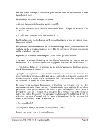 Les deux évadés du temps se rendirent en plein tumulte, parmi les bibliothécaires et autres
     travailleurs du livre.

     Ils entendirent des cris de désespoir, des jurons.

     « Ah, non. Le système informatique a encore planté ! »

     Le système venait encore de connaître une nouvelle panne. Un signe, un prodrome d’une
     mort imminente.

     « Si ça déconne comme ça, on ne sera jamais prêt ! »

     Paul Féval précisa à Gaston Leroux, qu’ils s’inquiétaient pour la mise en place du nouvel
     équipement culturel.

     Une personne visiblement exténuée par ces incessants coups du sort, se laissa retomber sur
     sa chaise où elle avait déposé quelques livres. Elle fut surprise, car elle avait apparemment
     oublié qu’elle les y avait mis.

     Cependant cet événement n’échappa pas à Gaston Leroux qui jubila aussitôt :

     « Ca y est, j’ai compris ! L’énigme est clair. Quelqu’un est assis sur l’ouvrage que nous
     recherchons. Car si c’était une aiguille, elle lui piquerait les fesses ! Ah, sacré Maurice !

     — Félicitations. Reste à savoir désormais qui est assis sur cet ouvrage dont nous ignorons
     tout. Il faut continuer à chercher. »

     Après plusieurs inspections, les deux romanciers finirent par se rendre dans le bureau de la
     conservatrice de la bibliothèque. Elle était occupée à répondre au téléphone. Mais nos deux
     compères avaient le sourire, car la conservatrice était certes assise dans un fauteuil, mais
     sur ce fauteuil…il y avait une pile de documents !

     La conservatrice raccrocha brusquement le téléphone. Le problème pour nos deux
     romanciers était qu’ils étaient contraints d’attendre qu’elle quitte sa chaise. Ils attendirent
     patiemment. Après quelques minutes, elle se leva et quitta enfin la pièce. Paul et Gaston se
     précipitèrent alors sur le fauteuil. Ils y trouvèrent de la paperasse qui ne les intéressait
     guère, mais tout en dessous il s trouvèrent ce qu’ils cherchaient. C’était le livre. Il était fin,
     relié d’un cuir rouge d’un côté, noir de l’autre. C’était original. Sur la couverture était
     inscrit en lettres dorées : « SOUTERRENNES »

     « On a trouvé Paulo !

     — Oui, je crois. Mais je n’ai jamais entendu parler de ce livre.

     Bon, on s’en empare pour le lire tranquillement.


Rennessence. TR. 2000-2010. Sous licence CC                                                   Page 15
 