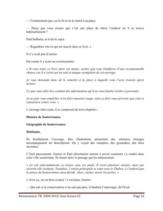 — Certainement pas, on le lit et on le remet à sa place.

     — Parce que vous croyez que c’est une place de choix l’endroit où il se trouve
     habituellement ?

     Paul balbutia, et évita le sujet :

     — Regardons vite ce qui est inscrit dans ce livre. »

     Il n’y avait pas d’auteur.

     Par contre il y avait un avertissement :

     « Si vous tenez ce livre entre vos mains, sachez que vous bénéficiez d’une exceptionnelle
     chance car il n’existe qu’un seul et unique exemplaire de cet ouvrage.

     Je vous demande donc de le remettre à la place à laquelle vous l’avez trouvée après
     lecture.

     Ce que vous allez lire contient des informations qu’il ne vous faudra révéler à personne.

     Je ne puis vous empêcher d’en faire mauvais usage, mais je dois vous prévenir que cela se
     retournera contre vous. »

     L’ouvrage était court, il se composait de trois chapitres :

     Histoire de Souterrennes.

     Géographie de Souterrennes.

     Habitants.

     Ils feuilletèrent l’ouvrage. Des illustrations présentant des créatures étranges
     accompagnaient les descriptions. On y voyait des vampires, des gynandres, des êtres
     inconnus.

     C’était passionnant. Gaston et Paul cherchaient surtout à savoir comment s’y rendre dans
     cette ville souterraine. Ils lurent alors le passage qui les intéressaient.

     « La cité subcondatienne se trouve sous vos pieds. Il existt plusieurs entrées, mais par
     sécurité elle évoluent. Toutefois, l’entrée principale se situe sous le Thabor, à l’endroit que
     le prince de Souterrennes aura décidé. Alors, sachez ouvrir les portes. »

     « Avec ça, on est bien avancé ! s’exclama, Gaston.

     — Qui sait si la conservatrice n’en sait pas plus, il faudrait l’interroger, dit Féval.

Rennessence. TR. 2000-2010. Sous licence CC                                                    Page 16
 