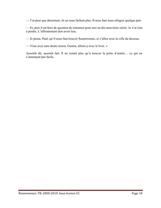 — J’ai peur que désormais, ils ne nous lâchent plus. Il nous faut nous réfugier quelque part.

     — Et, puis il est hors de question de retourner pour moi au dix-neuvième siècle. Je n’ai rien
     à perdre. L’affrontement doit avoir lieu.

     — Je pense, Paul, qu’il nous faut trouver Souterrennes, et s’allier avec la ville du dessous.

     — Vous avez sans doute raison, Gaston, allons-y avec le livre. »

     Aussitôt dit, aussitôt fait. Il ne restait plus qu’à trouver la porte d’entrée… ce qui ne
     s’annonçait pas facile.




Rennessence. TR. 2000-2010. Sous licence CC                                                Page 18
 