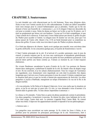 CHAPITRE 3. Souterrennes
     La nuit étendait son voile obscurcissant sur la cité bretonne. Nous nous dirigions alors,
     Sicka et moi vers l’entrée secrète de la ville subcondatienne. Il allait me falloir rassembler
     toute mon énergie pour le conseil hebdomadaire que je présidais. Tandis que la fée me
     donnait à boire une bouteille de « rennessence », je vis le dragon Crêpovore descendre du
     ciel pour se joindre à nous. Sicka lui donna un baiser sur la tête ce qui lui fit plaisir, car il
     émit un grognement qui laissa voir son bonheur. J’avoue qu’il m’était sympathique, et que
     j’étais content de le retrouver. Il était tard, il nous fallait passer par dessus le grilles du parc
     du Thabor pour accéder à l’entrée. Le dragon nous fit monter sur son dos, pour que l’on
     puisse passer de l’autre côté. Quant à lui, il fit un bond étonnant pour sa corpulence au
     dessus des grilles. Et nous voilà, tous trois dans le parc du Thabor en pleine obscurité.

     Ce n’était pas dépourvu de charme. Après avoir quelque peu marché, nous arrivâmes dans
     la grotte artificielle. Je me concentrai quelque peu, et la porte de Souterrennes s’ouvrit.

     C’était l’entrée principale de la cité. Il m’arrivait d’y accéder autrement, mais le jour du
     conseil, je passais toujours par là, car tous mes concitoyens m’attendaient généralement,
     soit pour me voir tout simplement, soit pour me parler de leurs problèmes personnels. Cela
     pouvait durer parfois une heure comme ça. J’aimais ce moment là, car il était toujours
     chaleureux.

     De vivants flambeaux encadraient la porte d’entrée de la cité. Les porteurs de flamme
     étaient deux androgynes, symbolisant la dualité de la cité. Ils étaient vêtus de drapés rouge
     et noir. Ils me sourirent, et je les saluais chaleureusement. Tous les visages de l’assistance
     me regardaient, avec étonnement voire inquiétude car cela était la première fois depuis
     longtemps que j’arrivais avec d’autres personnes le jour du conseil. Certains comprirent que
     la situation était grave et que les invités n’étaient pas annonciateurs de festivités. Les deux
     pangolins si joyeux d’habitude, marquèrent un temps d’hésitation à la vue de la fée et du
     dragon écarlate.

     « Je vous présente, la fée Sicka et le dragon Crêpovore. Je ne vous cache que la situation est
     grave, et qu’ils ne sont pas ici pour rien. Ce soir, je vous demande à tous d’assister à la
     réunion dans la grande salle. J’ai des choses importantes à annoncer. »

     Le silence se fit entendre. J’aime bien ce genre de phrase paradoxale comme la précédente.
     Les deux pangolins s’avancèrent à nouveau. Ils étaient les plus vieux habitants de la cité.
     L’un était rouge, l’autre était noir. Le premier s’appelait Rod, l’autre Blok. Ils vinrent
     saluer mes hôtes. Crêpovore fut apparemment satisfait et répondit d’un ton philosophique :

     « Amicus sum. »

     Les pangolins nous escortèrent sur notre passage. Je fis visiter les lieux à Sicka, et en
     profitais pour lui présenter les principaux personnages de la cité. Souterrennes, était à

Rennessence. TR. 2000-2010. Sous licence CC                                                    Page 19
 