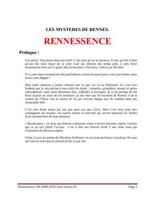 LES MYSTERES DE RENNES.

                    RENNESSENCE
Prologue :
     Une pierre. Une pierre dans une forêt. C’est ainsi qu’on la retrouva. Je sais qu’elle n’était
     qu’une des rares traces de ce culte voué aux démons des temps jadis, à cette force
     monstrueuse dont on n’a guère idée de nos jours. Une trace, voilà ce qu’elle était.

     Et si cette force ressurgissait des profondeurs comme du passé pour venir nous hanter, pour
     mieux nous happer ?

     Mon esprit demeure à jamais obscurci par ce que j’ai vu au Parlement. Et c’est avec
     bonheur que je sais présent à mes côtés les miens : vampires, gynandres, rennais et autres
     subcondatiens, mais aussi désormais fées, sylphides et korrigans. Si je les protège de ma
     force acquise au cours de ces aventures, je sais bien que les mystères de Rennes et de la
     contrée de l’Ouest sont la source de vie qui m’évite chaque jour de sombrer dans une
     inénarrable folie.

     C’est sans doute autant par eux que pour eux que j’écris. Mais c’est aussi pour mes
     compagnons du mystère, ces esprits errants et écrivants qui savent repousser les limites
     d’un rationnel bien de trop ennuyeux.

     « Rennessence » est donc une histoire à plusieurs mains à travers plusieurs esprits, à moins
     que ce ne soit plutôt l’inverse , c’est à dire une histoire écrite à une seule main par
     l’entremise de plusieurs esprits.

     Voilà, j’ouvre les portes des Mystères de Rennes en envoyant un baiser à ma douce fée sans
     qui vous ne serez pas en mesure de lire ce qui suit.




Rennessence. TR. 2000-2010. Sous licence CC                                               Page 2
 