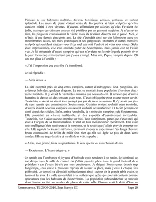 l’image de ses habitants multiple, diverse, historique, géniale, gothique, et surtout
     splendide. Les murs de pierre étaient ornés de Gargouilles si bien sculptées qu’elles
     auraient mérité d’être vivantes. D’aucuns affirmaient par ailleurs qu’elles l’avaient été
     jadis, mais que ces créatures avaient été pétrifiées par un puissant magicien. Je n’en savais
     rien, les pangolins connaissaient la vérité, mais ils restaient discrets sur le passé. Moi, je
     n’étais là que depuis cinq-cents ans. La cité s’étendait ainsi sur des kilomètres avec ses
     innombrables salles, ses murs granitiques et ses gargouilles, chimères et autres monstres
     sculptés qui semblent toujours vous fixer quel que soit l’endroit où vous vous situez. Sicka
     était impressionnée, elle avait entendu parler de Souterrennes, mais jamais elle ne l’avait
     vue. Je lui présentais d’autres vampires qui eux n’avaient pas le privilège de pouvoir vivre
     le jour. Beaucoup remarquèrent que j’avais changé. Mon ami, Papus, vampire depuis 150
     ans me glissa à l’oreille :

     « J’ai l’impression que cette fée t’a transformé.

     Je lui répondis :

     — Si tu savais. »

     La cité comptait près de cinq-cents vampires, autant d’androgynes, deux pangolins, des
     créatures hybrides, quelques dragons. Le tout se montait à une population d’environ deux-
     mille habitants. Il y vivait de véritables humains qui nous aidaient. Il arrivait que d’autres
     humains du dessus ait des contacts avec nous. C’était obligatoire pour assurer notre survie.
     Toutefois, le secret ne devait être partagé que par de rares personnes. Il n’y avait pas plus
     de cent rennais qui connaissaient Souterrennes. Certains avaient souhaité nous rejoindre,
     d’autres étaient devenus vampires, ou avaient souhaité se transformer. Et la cité perduraient
     ainsi depuis des siècles. Enfin, arriva Annabella, la « reine des vampires » de Souterrennes.
     Elle possédait un charme inaltérable, et des capacités d’envoûtement incroyables.
     Toutefois, elle n’avait aucune emprise sur moi. Tout simplement, parce que c’était moi qui
     était à l’origine de sa transformation. C’était de loin mon meilleur recrutement. Elle avait
     une intelligence bien supérieure à la moyenne, et je savais que j’allais pouvoir compter sur
     elle. Elle regarda Sicka avec méfiance, en faisant claquer sa cape mauve. Ses longs cheveux
     bruns continuaient de briller de mille feux bien qu’elle soit âgée de plus de deux cents
     années. Elle me regarda alors et me dit de sa voix superbe :

     « Alors, mon prince, tu as des problèmes. Je sens que tu vas avoir besoin de moi.

     — Exactement. L’heure est grave. »

     Je sentais que l’ambiance si joyeuse d’habitude avait tendance à se tendre. Je continuai de
     me diriger vers la salle du conseil où j’allais prendre place dans le grand fauteuil du «
     président » car j’avais été élu par mes concitoyens. Je dirigeai Souterrennes depuis trop
     longtemps, j’eus envie à plusieurs reprises de laisser la place, mais j’étais à chaque fois
     plébiscité. Le conseil se déroulait habituellement ainsi : autour de la grande table ovale, se
     tenaient les élus. La salle ressemblait à un authentique opéra qui pouvait contenir comme
     spectateurs tous les habitants de Souterrennes. La population subcondatienne se trouvait
     donc limitée en fait au nombre de places de cette salle. Chacun avait le droit d’être un
Rennessence. TR. 2000-2010. Sous licence CC                                               Page 20
 