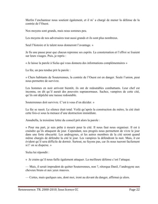 Merlin l’enchanteur nous soutient également, et il m’ a chargé de mener la défense de la
     contrée de l’Ouest.

     Nos moyens sont grands, mais nous sommes peu.

     Les moyens de nos adversaires tout aussi grands et ils sont plus nombreux.

     Seul l’histoire et le talent nous donneront l’avantage. »

     Je fis une pause pour que chacun reprenne ses esprits. La consternation et l’effroi se lisaient
     sur leurs visages. Puis, je repris :

     « Je laisse la parole à Sicka qui vous donnera des informations complémentaires »

     La fée, un peu tendue prit la parole :

     « Chers habitants de Souterrennes, la contrée de l’Ouest est en danger. Seule l’union, peut
     nous permettre de survivre.

     Les hommes en noir arrivent bientôt, ils ont de redoutables combattants. Leur chef est
     inconnu, on dit qu’il aurait des pouvoirs supranormaux. Sachez, vampires de cette cité,
     qu’ils ont dépêché une tueuse redoutable.

     Souterrennes doit survivre. C’est à vous d’en décider. »

     La fée se rassit. Le silence était total. Voilà qu’après la construction du métro, la cité était
     cette fois-ci sous la menace d’une destruction immédiate.

     Annabella, la troisième lettre du conseil prit alors la parole :

     « Pour ma part, je suis prête à mourir pour la cité. Il nous faut nous organiser. Il est à
     craindre qu’ils attaquent de jour. Cependant, nos progrès nous permettent de vivre le jour
     dans une forte obscurité. Les androgynes, et les autres membres de la cité seront quand
     même chargés de défendre la cité le jour. Les vampires la défendront la nuit. Mais, il est
     évident qu’il sera difficile de dormir. Surtout, ne fuyons pas, car ils nous tueront facilement
     si l’ on se disperse. »

     Sicka lui répondit :

     « Je crains qu’il nous faille également attaquer. La meilleure défense c’est l’attaque.

     — Mais, il serait imprudent de quitter Souterrennes, non ?, rétorqua Danil, l’androgyne aux
     cheveux bruns et aux yeux mauves.

     — Certes, mais quelques uns, dont moi, iront au devant du danger, affirmai-je alors.


Rennessence. TR. 2000-2010. Sous licence CC                                                 Page 22
 