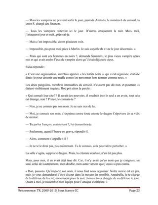 — Mais les vampires ne peuvent sortir le jour, protesta Anatalis, le numéro 6 du conseil, la
     lettre F, chargé des finances.

     — Tous les vampires resteront ici le jour. D’autres attaqueront la nuit. Mais, moi,
     j’attaquerai jour et nuit., précisai-je.

     — Mais c’est impossible, dirent plusieurs voix.

     — Impossible, pas pour moi grâce à Merlin. Je suis capable de vivre le jour désormais. »

     — Mais qui sont ces hommes en noirs ?, demanda Senestrix, le plus vieux vampire après
     moi et qui avait atteint l’état de vampire alors qu’il était déjà très vieux.

     Sicka répondit :

     « C’est une organisation, autrefois appelée « les habits noirs », qui s’est organisée, étatisée
     dirais-je pour devenir une mafia contre les personnes hors normes comme nous. »

     Les deux pangolins, membres immuables du conseil, n’avaient pas dit mot, et pourtant ils
     étaient visiblement inquiets. Rod prit alors la parole :

     « Qui connaît leur chef ? Il aurait des pouvoirs, il voudrait être le seul a en avoir, tout cela
     est étrange, non ? Prince, le connais-tu ?

     — Non, je ne connais pas son nom. Je ne sais rien de lui.

     — Moi, je connais son nom, s’exprima contre toute attente le dragon Crêpovore de sa voix
     de stentor.

     — Tu parles français, maintenant ?, lui demandais-je.

     — Seulement, quand l’heure est grave, répondit-il.

     — Alors, comment s’appelle-t-il ?

     — Je ne te le dirai pas, pas maintenant. Tu le connais, cela pourrait te perturber. »

     La salle s’agita, supplia le dragon. Mais, la créature écarlate, n’en dit pas plus.

     Mais, pour moi, il en avait déjà trop dit. Car, il n’y avait qu’un nom que je craignais, un
     seul, celui de Lautréamont, mon double, mon autre versent que j’avais si peu connu.

     « Bon, passons. Qu’importe son nom, il nous faut nous organiser. Notre survie est en jeu,
     mais je vous demanderai d’être discret dans la mesure du possible. Annabella, je te charge
     de la défense de la cité, notamment pour la nuit. Janisia, tu es chargée de sa défense le jour.
     Quant à moi, je rassemble mon équipe pour l’attaque extérieure. »

Rennessence. TR. 2000-2010. Sous licence CC                                                  Page 23
 