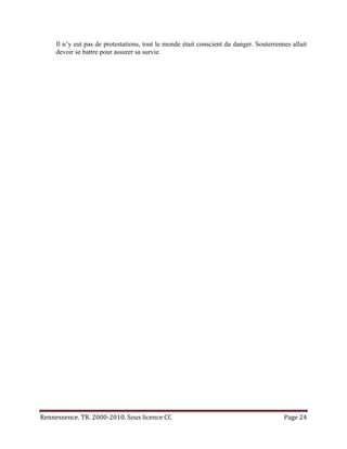 Il n’y eut pas de protestations, tout le monde était conscient du danger. Souterrennes allait
     devoir se battre pour assurer sa survie.




Rennessence. TR. 2000-2010. Sous licence CC                                              Page 24
 